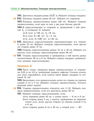170
541.	 Диагональ квадрата равна 12 2 м. Найдите площадь квад­рата.
	 542.	 Площадь квадрата равна 32 см2
. Найдите его периметр.
543.	Площадь прямоугольника равна 128 см2
. Найдите стороны
прямоугольника, если одна из них в два раза больше другой.
544.	В параллелограмме со стороной a, проведенной к ней высо­
той ha и площадью S найдите:
а)	 S, если a = 10 см, ha = 6 см;
б)	 a, если S = 48 см2
, ha = 4 см;
в)	 ha , если S = 120 см2
, a = 24 см.
	 545.	 Диагональ параллелограмма перпендикулярна его стороне
и равна 15 см. Найдите площадь параллелограмма, если другая
его сторона равна 17 см.
546.	Стороны параллелограмма равны 12 см и 16 см. Найдите его
высоты, если площадь параллелограмма равна 96 см2
.
	 547.	 Сторона параллелограмма и проведенная к ней высота равны
соответственно 16 см и 9 см. Найдите сторону квадрата, равновели­
кого данному параллелограмму.
Уровень Б
548.	Часть стены, имеющую форму прямоугольника со сторона­
ми 2,25 м на 1,8 м, необходимо покрыть кафелем. Сколько плиток
для этого понадобится, если плитка имеет форму квадрата со сто­
роной 15 см?
549.	Биссектриса угла прямоугольника делит его сторону на отрезки
длиной 3 см и 4 см. Найдите площадь прямоугольника. Сколько
решений имеет задача?
	 550.	 Стороны прямоугольника относятся как 5 : 12. Найдите пло­
щадь прямоугольника, если его диагональ равна 26 см.
551.	 Найдите площадь параллелограмма, если:
а)	его периметр равен 42 см, а длины высот — 6 см и 8 см;
б)	его сторона равна 5 см, а высота, проведенная из вершины
тупого угла, делит другую сторону на отрезки длиной 4 см
и 6 см;
в)	его стороны равны 8 см и 10 см, а острый угол — 30°.
ГЛАВА ІІІ. Многоугольники. Площади многоугольников
 