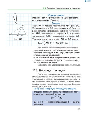175
Опорная задача
Медиана делит треугольник на два равновели-
ких треугольника. Докажите.
Решение
Пусть BM — медиана треугольника ABC (рис. 150).
Проведем высоту BH треугольника ABC. Этот от-
резок является одновременно высотой треугольни-
ка ABM, проведенной к стороне AM, и высотой
треугольника MBC, проведенной к стороне MC.
Учитывая равенство отрезков AM и MC, имеем:
S AM BH MC BH SABM MBC= ⋅ = ⋅ =
1
2
1
2
.
Эта задача имеет интересные обобщения:
если высоты двух треугольников равны, то от-
ношение площадей этих треугольников равно
отношению их оснований;
если основания двух треугольников равны, то
отношение площадей этих треугольников рав-
но отношению их высот.
Докажите эти утверждения самостоятельно.
17.2. Площадь трапеции
Часто для вычисления площади некоторого
многоугольника его разбивают на несколько тре­
угольников и находят искомую площадь как сум­
му площадей этих треугольников. Именно такой
подход можно применить для вывода формулы
площади трапеции.
Те о р е м а (формула площади трапеции)
Площадь трапеции равна произведению полу-
суммы ее оснований на высоту:
S h
a b
= ⋅
+
2
,
где a и b — основания трапеции, h — высота
трапеции.
Рис. 150Рис. 150
§ 17.    Площади треугольника и трапеции
 