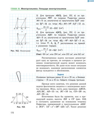 178
3)	 Для трапеции ABCD1 (рис. 152, в): из тре­
угольни­ка ABH по теореме Пифагора имеем
AH = 5 см, аналогично из треугольника D CF1 име-
ем DF1 16= см; тогда AD AH HF D F1 1 13= + − = см,
SABCD = ⋅ =
+24 13
2
12 222 (см2
).
4)	 Для трапеции ABCD1 1 (рис. 152, г): из тре­
угольника ABH1 по теореме Пифагора имеем
AH1 5= см, аналогично из треугольника D CF1 име-
ем DF1 16= см; тогда AD HF AH DF1 1 1 1 3= − − = см,
т. е. точки H, A1, B1, F расположены на прямой
в указанном порядке.
SABCD = ⋅ =
+24 3
2
12 162 (см2
).
Ответ: 414 см2
, или 354 см2
, или 222 см2
, или 162 см2
.
Рассмотренная задача наглядно демонстри­
рует одну из причин, по которым в процессе ре­
шения геометрической задачи может возникать
многовариантность. Но даже если такая ситуация
не возникает, взаимное расположение элементов
фигур нуждается в обосновании.
Задача
Основания трапеции равны 10 см и 35 см, а боковые
стороны — 15 см и 20 см. Найдите площадь трапеции.
Прежде всего заметим, что решение данной
задачи фактически сводится к нахождению высо­
ты трапеции. Итак, пусть дана трапеция ABCD,
AD BC , AB = 15 см, BC = 10 см, CD = 20 см,
AD = 35 см.
Естественно было бы провести, как в пре­
дыдущей задаче, высоты BH и CF (рис. 153)
и составить уравнение на основании теоремы
Пифагора, примененной к треугольникам ABH
и DCF : 15 20 252 2 2 2
− = − −x x( ) . Такое решениеРис. 153Рис. 153
в
г
Рис. 152. Окончание
ГЛАВА ІІІ. Многоугольники. Площади многоугольников
 