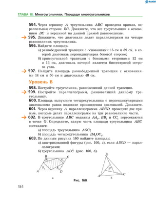 184
594.	Через вершину A треугольника ABC проведена прямая, па­
раллельная стороне BC. Докажите, что все треугольники с основа­
нием BC и вершиной на данной прямой равновеликие.
	 595.	 Докажите, что диагонали делят параллелограмм на четыре
равновеликих треугольника.
596.	Найдите площадь:
а)	равнобедренной трапеции с основаниями 15 см и 39 см, в ко­
торой диагональ перпендикулярна боковой стороне;
б)	прямоугольной трапеции с боковыми сторонами 12 см
и 13 см, диагональ которой является биссектрисой остро­
го угла.
	 597.	 Найдите площадь равнобедренной трапеции с основания­
ми 14 см и 50 см и диагональю 40 см.
Уровень В
598.	Постройте треугольник, равновеликий данной трапеции.
	 599.	 Постройте параллелограмм, равновеликий данному тре­
угольнику.
600.	Площадь выпуклого четырехугольника с перпендикулярными
диагоналями равна половине произведения диагоналей. Докажите.
601.	Через вершину A параллелограмма ABCD проведите две пря­
мые, которые делят параллелограмм на три равновеликие части.
	 602.	 В треугольнике ABC медианы AA1, BB1 и CC1 пересекаются
в точке O. Определите, какую часть площади треугольника ABC
составляет:
а)	площадь треугольника AOC;
б)	площадь четырехугольника BA OC1 1.
603.	По данным рисунка 160 найдите площадь:
а)	заштрихованной фигуры (рис. 160, а), если ABCD — парал­
лелограмм;
б)	треугольника ABC (рис. 160, б).
	 				 а	 б
Рис. 160
ГЛАВА ІІІ. Многоугольники. Площади многоугольников
 