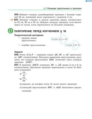 604.	Найдите площадь равнобедренной трапеции с боковой сторо­
ной 10 см, описанной около окружности с радиусом 4 см.
	 605.	 Боковые стороны и высота трапеции равны соответствен­
но 25 см, 30 см и 24 см. Найдите площадь трапеции, если биссек­
трисы ее тупых углов пересекаются на большем основании.
	 Повторение перед изучением § 18
Теоретический материал
•	 средняя линия
	 треугольника;
•	 подобие треугольников.
Задачи
606.	Точки D E F, , — середины сторон AB, BC и AC треугольни­
ка ABC соответственно. Пользуясь равенством треугольников, дока­
жите, что площадь треугольника DBE составляет треть площади
трапеции ADEC.
607.	В трапеции ABCD основания BC и AD равны 2 см и 8 см
соответственно. Диагонали трапеции пересекаются в точке O. Най­
дите отношения:
а)	
CO
AC
;
б)	
OD
BD
;
в)	отрезков, на которые точка O делит высоту трапеции;
г)	площадей треугольников BOC и AOD (выскажите предпо­
ложение).
§ 17.    Площади треугольника и трапеции
8 класс, § 6, п. 6.2
8 класс, § 10, 11
 