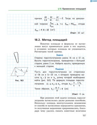 187
причем
AB
A B
BC
BC
AC
A C1 1 1 1
2= = = . Тогда по доказан-
ной теореме S
S
ABC
A BC1 1
4= , т. е. S SABC A BC= 4 1 1
, откуда
SABC = ⋅ =4 8 32 (см2
).
Ответ: 32 см2
.
18.2. Метод площадей
Понятия площади и формулы ее вычис­
ления могут применяться даже в тех задачах,
в усло­виях которых площадь не упоминается.
Рассмотрим такой пример.
Задача
Стороны параллелограмма равны 16 см и 12 см.
Высота параллелограмма, проведенная к большей
стороне, равна 3 см. Найдите высоту, проведенную
к меньшей стороне.
Решение
Пусть дан параллелограмм со сторонами
a = 16 см и b = 12 см, к которым проведены вы-
соты ha = 3 см и hb
, длину которой необходимо
найти (рис. 163). По формуле площади паралле-
лограмма S a h b ha b= ⋅ = ⋅ , откуда hb
S
b
a h
b
a
= =
⋅
.
Таким образом, hb= =
⋅16 3
12
4 (см).
Ответ: 4 см.
При решении этой задачи площадь паралле­
лограмма вычислялась двумя разными способами.
Поскольку площадь многоугольника независимо
от способа ее вычисления определяется однозначно,
то полученные выражения приравнивались, благо­
даря чему удалось связать известные ­ величины
Рис. 163
§ 18.    Применение площадей
 