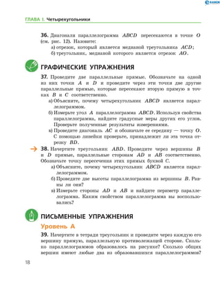 18
36.	Диагонали параллелограмма ABCD пересекаются в точке O
(см. рис. 12). Назовите:
а)	отрезок, который является медианой треугольника ACD;
б)	треугольник, медианой которого является отрезок AO.
	Графические упражнения
37.	 Проведите две параллельные прямые. Обозначьте на одной
из них точки A и D и проведите через эти точки две другие
параллельные прямые, которые пересекают вторую прямую в точ-
ках B и C соответственно.
а)	Объясните, почему четырехугольник ABCD является парал-
лелограммом.
б)	Измерьте угол A параллелограмма ABCD. Используя свойства
параллелограмма, найдите градусные меры других его углов.
Проверьте полученные результаты измерениями.
в)	Проведите диагональ AC и обозначьте ее середину — точку O.
С помощью линейки проверьте, принадлежит ли эта точка от-
резку BD.
	 38.	Начертите треугольник ABD. Проведите через вершины B
и D прямые, параллельные сторонам AD и AB соответственно.
Обозначьте точку пересечения этих прямых буквой С.
а)	Объясните, почему четырехугольник ABCD является парал-
лелограммом.
б)	Проведите две высоты параллелограмма из вершины B. Рав-
ны ли они?
в)	Измерьте стороны AD и AB и найдите периметр паралле-
лограмма. Каким свойством параллелограмма вы воспользо-
вались?
	 Письменные упражнения
Уровень А
39.	Начертите в тетради треугольник и проведите через каждую его
вершину прямую, параллельную противолежащей стороне. Сколь-
ко параллелограммов образовалось на рисунке? Сколько общих
вершин имеют любые два из образовавшихся параллелограммов?
ГЛАВА І. Четырехугольники
 