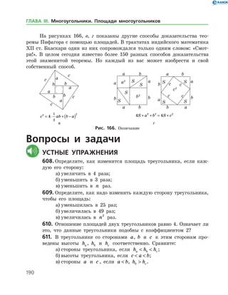 190
На рисунках 166, в, г показаны другие способы доказательства тео­
ремы Пифагора с помощью площадей. В трактатах индийского математика
ХІІ ст. Бхаскари один из них сопровождался только одним словом: «Смот­
ри!». В целом сегодня известно более 150 разных способов доказательства
этой знаменитой теоремы. Но каждый из вас может изобрести и свой
соб­ственный способ.
	 	 	
	 c ab b a2 2
4
1
2
= ⋅ + −( ) 	 4 42 2 2
S a b S c+ + = +
	 в 	 г
Рис. 166. Окончание
Вопросы и задачи
	Устные упражнения
608.	Определите, как изменится площадь треугольника, если каж­
дую его сторону:
а)	увеличить в 4 раза;
б)	уменьшить в 3 раза;
в)	уменьшить в n раз.
609.	Определите, как надо изменить каждую сторону треугольника,
чтобы его площадь:
а)	уменьшилась в 25 раз;
б)	увеличилась в 49 раз;
в)	увеличилась в n2
раз.
610.	 Отношение площадей двух треугольников равно 4. Означает ли
это, что данные треугольники подобны с коэффициентом 2?
611.	 В треугольнике со сторонами a, b и c к этим сторонам про­
ведены высоты ha , hb и hc соответственно. Сравните:
а)	стороны треугольника, если h h ha b c  ;
б)	высоты треугольника, если c a b  ;
в)	стороны a и c , если a b , h hb c .
ГЛАВА ІІІ. Многоугольники. Площади многоугольников
 