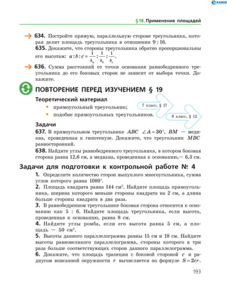 193
	 634.	 Постройте прямую, параллельную стороне треугольника, кото­
рая делит площадь треугольника в отношении 9 : 16.
635.	Докажите, что стороны треугольника обратно пропорциональны
его высотам: a b c
h h ha b c
: : : :=
1 1 1
.
	 636.	 Сумма расстояний от точки основания равнобедренного тре­
угольника до его боковых сторон не зависит от выбора точки. До­
кажите.
	 Повторение перед изучением § 19
Теоретический материал
•	 прямоугольный треугольник;
•	 подобие прямоугольных треугольников.
Задачи
637.	 В прямоугольном треугольнике ABC ∠ =A 30°, BM — меди­
ана, проведенная к гипотенузе. Докажите, что треугольник MBC
равносторонний.
638.	Найдите углы равнобедренного треугольника, в котором боковая
сторона равна 12,6 см, а медиана, проведенная к основанию,— 6,3 см.
Задачи для подготовки к контрольной работе № 4
1.	 Определите количество сторон выпуклого многоугольника, сумма
углов которого равна 1080°.
2.	 Площадь квадрата равна 144 см2
. Найдите площадь прямоуголь­
ника, ширина которого меньше стороны квадрата на 2 см, а длина
больше стороны квадрата в два раза.
3.	 В равнобедренном треугольнике боковая сторона относится к осно­
ванию как 5 : 6. Найдите площадь треугольника, если высота,
проведенная к основанию, равна 8 см.
4.	 Найдите углы ромба, если его высота равна 5 см, а пло­
щадь — 50 см2
.
5.	 Высоты данного параллелограмма равны 15 см и 18 см. Найдите
высоты равновеликого параллелограмма, стороны которого в три
раза больше соответствующих сторон данного параллелограмма.
6.	 Докажите, что площадь трапеции с боковой стороной c и ра­
диусом вписанной окружности r вычисляется по формуле S cr= 2 .
§ 18.    Применение площадей
7 клаcс, § 17
8 клаcс, § 12
 