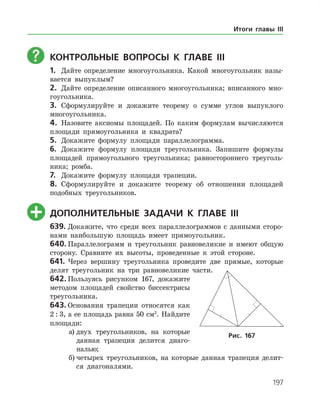 197
	КОНТРОЛЬНЫЕ ВОПРОСЫ К главе ІІI
1.	 Дайте определение многоугольника. Какой многоугольник назы­
вается выпуклым?
2.	 Дайте определение описанного многоугольника; вписанного мно­
гоугольника.
3.	 Сформулируйте и докажите теорему о сумме углов выпуклого
многоугольника.
4.	 Назовите аксиомы площадей. По каким формулам вычисляются
площади прямоугольника и квадрата?
5.	 Докажите формулу площади параллелограмма.
6.	 Докажите формулу площади треугольника. Запишите формулы
площадей прямоугольного треугольника; равностороннего треуголь­
ника; ромба.
7.	 Докажите формулу площади трапеции.
8.	 Сформулируйте и докажите теорему об отношении площадей
подобных треугольников.
	ДОПОЛНИТЕЛЬНЫЕ ЗАДАЧИ К главе ІІI
639.	Докажите, что среди всех параллелограммов с данными сторо­
нами наибольшую площадь имеет прямоугольник.
640.	Параллелограмм и треугольник равновеликие и имеют общую
сторону. Сравните их высоты, проведенные к этой стороне.
641.	Через вершину треугольника проведите две прямые, которые
делят треугольник на три равновеликие части.
642.	Пользуясь рисунком 167, докажите
методом площадей свойство биссектрисы
треугольника.
643.	Основания трапеции относятся как
2 : 3, а ее площадь равна 50 см2
. Найдите
площади:
а)	двух треугольников, на которые
данная трапеция делится диаго­
налью;
б)	четырех треугольников, на которые данная трапеция делит­
ся диагоналями.
Рис. 167
Итоги главы III
 