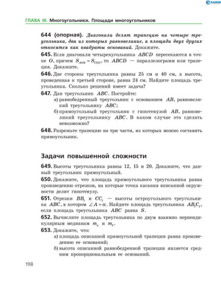 198
644 (опорная). Диагонали делят трапецию на четыре тре­
угольника, два из которых равновеликие, а площади двух других
относятся как квадраты оснований. Докажите.
645.	Если диагонали четырехугольника ABCD пересекаются в точ­
ке O, причем S SAOB COD= , то ABCD — параллелограмм или трапе­
ция. Докажите.
646.	Две стороны треугольника равны 25 см и 40 см, а высота,
проведенная к третьей стороне, равна 24 см. Найдите площадь тре­
угольника. Сколько решений имеет задача?
647.	Дан треугольник ABC. Постройте:
а)	равнобедренный треугольник с основанием AB, равновели­
кий треугольнику ABC;
б)	прямоугольный треугольник с гипотенузой AB, равнове­
ликий треугольнику ABC. В каком случае это сделать
невозможно?
648.	Разрежьте трапецию на три части, из которых можно составить
прямоугольник.
	Задачи повышенной сложности
649.	Высоты треугольника равны 12, 15 и 20. Докажите, что дан­
ный треугольник прямоугольный.
650.	Докажите, что площадь прямоугольного треугольника равна
произведению отрезков, на которые точка касания вписанной окруж­
ности делит гипотенузу.
651.	 Отрезки BB1 и CC1 — высоты остроугольного треугольни­
ка ABC, в котором ∠ =A a. Найдите площадь треугольника AB C1 1,
если площадь треугольника ABC равна S.
652.	Вычислите площадь треугольника по двум взаимно перпенди­
кулярным медианам ma и mb.
653.	Докажите, что:
а)	площадь описанной прямоугольной трапеции равна произве­
дению ее оснований;
б)	высота описанной равнобедренной трапеции является сред­
ним пропорциональным ее оснований.
ГЛАВА ІІІ. Многоугольники. Площади многоугольников
 