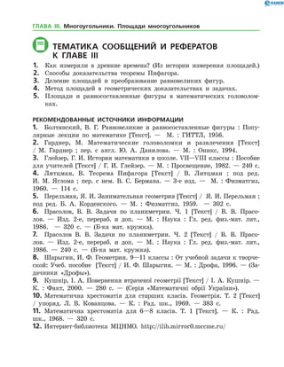 ТЕМАТИКА СООБЩЕНИЙ И РЕФЕРАТОВ
	К главе IIі
1.	 Как измеряли в древние времена? (Из истории измерения площадей.)
2.	 Способы доказательства теоремы Пифагора.
3.	 Деление площадей и преобразование равновеликих фигур.
4.	 Метод площадей в геометрических доказательствах и задачах.
5.	 Площади и равносоставленные фигуры в математических головолом­
ках.
РЕКОМЕНДОВАННЫЕ ИСТОЧНИКИ ИНФОРМАЦИИ
1.	 Болтянский, В. Г. Равновеликие и равносоставленные фигуры : Попу­
лярные лекции по математике [Текст]. — М. : ГИТТЛ, 1956.
2.	 Гарднер, М. Математические головоломки и развлечения [Текст]
/ М. Гард­нер ; пер. с англ. Ю. А. Данилова. — М. : Оникс, 1994.
3.	 Глейзер, Г. И. История математики в школе. VII—VIII классы : Пособие
для учителей [Текст] / Г. И. Глейзер. — М. : Просвещение, 1982. — 240 с.
4.	 Литцман, В. Теорема Пифагора [Текст] / В. Литцман ; под ред.
И. М. Яглома ; пер. с нем. В. С. Бермана. — 3-е изд. — М. : Физматгиз,
1960. — 114 с.
5.	 Перельман, Я. И. Занимательная геометрия [Текст] / Я. И. Перельман ;
под ред. Б. А. Корденского. — М. : Физматгиз, 1959. — 302 с.
6.	 Прасолов, В. В. Задачи по планиметрии. Ч. 1 [Текст] / В. В. Прасо­
лов. — Изд. 2-е, перераб. и доп. — М. : Наука : Гл. ред. физ.-мат. лит.,
1986. — 320 с. — (Б-ка мат. кружка).
7.	 Прасолов В. В. Задачи по планиметрии. Ч. 2 [Текст] / В. В. Прасо­
лов. — Изд. 2-е, перераб. и доп. — М. : Наука : Гл. ред. физ.-мат. лит.,
1986. — 240 с. — (Б-ка мат. кружка).
8.	 Шарыгин, И. Ф. Геометрия. 9—11 классы : От учебной задачи к творче­
ской: Учеб. пособие [Текст] / И. Ф. Шарыгин. — М. : Дрофа, 1996. — (За­
дачники «Дрофы»).
9.	 Кушнір, І. А. Повернення втраченої геометрії [Текст] / І. А. Кушнір. —
К. : Факт, 2000. — 280 с. — (Серія «Математичні обрії України»).
10.	Математична хрестоматія для старших класів. Геометрія. Т. 2 [Текст]
/ упоряд. Л. В. Кованцова. — К. : Рад. шк., 1969. — 383 с.
11.	 Математична хрестоматія для 6—8 класів. Т. 1 [Текст]. — К. : Рад.
шк., 1968. — 320 с.
12.	Интернет-библиотека МЦНМО. http://ilib.mirror0.mccme.ru/
ГЛАВА ІІІ. Многоугольники. Площади многоугольников
 