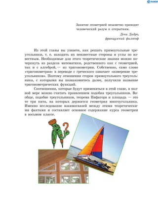 Из этой главы вы узнаете, как решать прямоугольные тре­
угольники, т. е. находить их неизвестные стороны и углы по из­
вестным. Необходимые для этого теоретические знания можно по­
черпнуть из раздела математики, родственного как с геометрией,
так и с алгеброй, — из тригонометрии. Собственно, само слово
«тригонометрия» в переводе с греческого означает «измерение тре­
угольников». Поэтому отношения сторон прямоугольного треуголь­
ника, с которыми вы познакомитесь далее, получили название
тригонометрических функций.
Соотношения, которые будут применяться в этой главе, в пол­
ной мере можно считать проявлением подобия треугольников. Во­
обще, подобие треугольников, теорема Пифагора и площадь — это
те три кита, на которых держится геометрия многоугольника.
Именно исследование взаимосвязей между этими теоретически­
ми фактами и составляет основное содержание курса геометрии
в восьмом классе.
Занятие геометрией незаметно приводит
человеческий разум к открытиям.
Дени Дидро,
французский философ
 