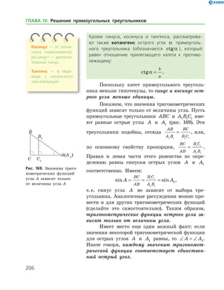 206
Кроме синуса, косинуса и тангенса, рассматрива­
ют также котангенс острого угла a прямоуголь­
ного треугольника (обозначается ctga ), который
равен отношению прилегающего катета к противо­
лежащему:
ctga =
b
a
.
Поскольку катет прямоугольного треуголь­
ника меньше гипотенузы, то синус и косинус ост­
рого угла меньше единицы.
Покажем, что значения тригонометрических
функций зависят только от величины угла. Пусть
прямоугольные треугольники ABC и A B C1 1 1 име­
ют равные острые углы A и A1 (рис. 169). Эти
треугольники подобны, отсюда
AB
A B
BC
B C1 1 1 1
= , или,
по основному свойству пропорции,
BC
AB
B C
A B
= 1 1
1 1
.
Правая и левая части этого равенства по опре­
делению равны синусам острых углов A и A1
соответственно. Имеем:
sin sinA A
BC
AB
B C
A B
= = =1 1
1 1
1,
т. е. синус угла A не зависит от выбора тре­
угольника. Аналогичные рассуждения можно про­
вести и для других тригонометрических функ­ций
(сделайте это самостоятельно). Таким образом,
тригонометрические функции острого угла за­
висят только от величины угла.
Имеет место еще один важный факт: если
значения неко­торой тригонометрической функции
для острых углов A и A1 равны, то ∠ = ∠A A1.
Иначе говоря, каждому значению тригономет­
рической функции соответствует единствен­
ный острый угол.
Рис. 169. Значения триго­
нометрических функций
угла A зависят только
от величины угла А
Косинус — от латин­
ского «комплимента­
ри синус» — дополни­
тельный синус.
Тангенс — в пере­
воде с латинского
«ка­сательный»
ГЛАВА ІV. Решение прямоугольных треугольников
 
