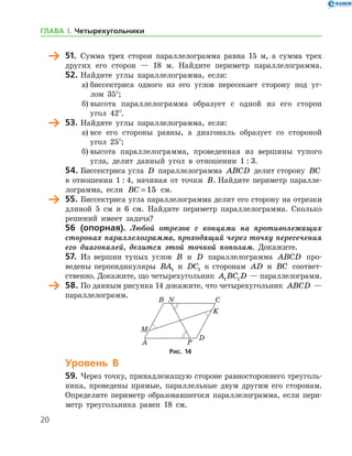 20
	 51.	 Сумма трех сторон параллелограмма равна 15 м, а сумма трех
других его сторон — 18 м. Найдите периметр параллелограмма.
52.	Найдите углы параллелограмма, если:
а)	биссектриса одного из его углов пересекает сторону под уг-
лом 35°;
б)	высота параллелограмма образует с одной из его сторон
угол 42°.
	 53.	Найдите углы параллелограмма, если:
а)	все его стороны равны, а диагональ образует со стороной
угол 25°;
б)	высота параллелограмма, проведенная из вершины тупого
угла, делит данный угол в отношении 1 : 3.
54.	Биссектриса угла D параллелограмма ABCD делит сторону BC
в отношении 1 : 4, начиная от точки B. Найдите периметр паралле-
лограмма, если BC = 15 см.
	 55.	Биссектриса угла параллелограмма делит его сторону на отрезки
длиной 5 см и 6 см. Найдите периметр параллелограмма. Сколько
решений имеет задача?
	 56 (опорная). Любой отрезок с концами на противолежащих
сторонах параллелограмма, проходящий через точку пересечения
его диагоналей, делится этой точкой пополам. Докажите.
57.	 Из вершин тупых углов B и D параллелограмма ABCD про-
ведены перпендикуляры BA1 и DC1 к сторонам AD и BC соответ­
ственно. Докажите, що четырехугольник A BC D1 1 — параллелограмм.
	 58.	По данным рисунка 14 докажите, что четырехугольник ABCD —
параллелограмм.
Уровень В
59.	Через точку, принадлежащую стороне равностороннего треуголь-
ника, проведены прямые, параллельные двум другим его сторонам.
Определите периметр образовавшегося параллелограмма, если пери-
метр треугольника равен 18 см.
Рис. 14Рис. 14
ГЛАВА І. Четырехугольники
 