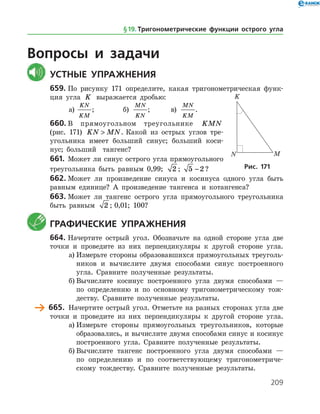 209
Вопросы и задачи
	Устные упражнения
659.	По рисунку 171 определите, какая тригонометрическая функ­
ция угла K выражается дробью:
а)	
KN
KM
;		 б)
MN
KN
;	 в)
MN
KM
.
660.	В прямоугольном треугольнике KMN
(рис. 171) KN MN . Какой из острых углов тре­
угольника имеет больший синус; больший коси­
нус; больший тангенс?
661.	 Может ли синус острого угла прямоугольного
треугольника быть равным 0,99; 2 ; 5 2− ?
662.	Может ли произведение синуса и косинуса одного угла быть
равным единице? А произведение тангенса и котангенса?
663.	Может ли тангенс острого угла прямоугольного треугольника
быть равным 2 ; 0,01; 100?
	 Графические упражнения
664.	Начертите острый угол. Обозначьте на одной стороне угла две
точки и проведите из них перпендикуляры к другой стороне угла.
а)	Измерьте стороны образовавшихся прямоугольных треуголь­
ников и вычислите двумя способами синус построенного
угла. Сравните полученные результаты.
б)	Вычислите косинус построенного угла двумя способами —
по определению и по основному тригонометрическому тож­
деству. Сравните полученные результаты.
	 665.	 Начертите острый угол. Отметьте на разных сторонах угла две
точки и проведите из них перпендикуляры к другой стороне угла.
а)	Измерьте стороны прямоугольных треугольников, которые
образовались, и вычислите двумя способами синус и косинус
построенного угла. Сравните полученные результаты.
б)	Вычислите тангенс построенного угла двумя способами —
по определению и по соответствующему тригонометриче­
скому тождеству. Сравните полученные результаты.
Рис. 171
§ 19.    Тригонометрические функции острого угла
 