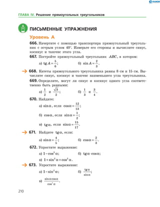 210
	 Письменные упражнения
Уровень А
666.	Начертите с помощью транспортира прямоугольный треуголь­
ник с острым углом 40°. Измерьте его стороны и вычислите синус,
косинус и тангенс этого угла.
667.	 Постройте прямоугольный треугольник ABC, в котором:
а)	 tg A =
5
6
;		 б) sin A =
2
3
.
	 668.	 Катеты прямоугольного треугольника равны 8 см и 15 см. Вы­
числите синус, косинус и тангенс наименьшего угла треугольника.
669.	Определите, могут ли синус и косинус одного угла соответс­
твенно быть равными:
а)	
1
2
и
3
2
;		 б)
1
3
и
3
4
.
670.	Найдите:
а)	 sina, если cosa =
12
13
;
б) cosa, если sina =
1
2
;
в) tga, если sina =
15
17
.
	 671.	 Найдите tga, если:
а)	 sina =
4
5
; 		 б) cosa =
2
3
.
672.	Упростите выражение:
а)	1 2
− cos a; 		 б) tg cosa a⋅ ;	
в) 1 2 2
+ +sin cosa a.
	 673.	 Упростите выражение:
а)	1 2
− sin a;		 б)
tg
sin
a
a
;	
в)
sin cos
cos
a a
a
2
.
ГЛАВА ІV. Решение прямоугольных треугольников
 