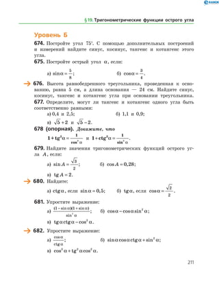 211
Уровень Б
674.	Постройте угол 75°. С помощью дополнительных построений
и измерений найдите синус, косинус, тангенс и котангенс этого
угла.
675.	Постройте острый угол a, если:
а)	 sina =
5
8
;		б) cosa =
3
4
.
	 676.	 Высота равнобедренного треугольника, проведенная к осно­
ванию, равна 5 см, а длина основания — 24 см. Найдите синус,
косинус, тангенс и котангенс угла при основании треугольника.
677.	 Определите, могут ли тангенс и котангенс одного угла быть
соответственно равными:
а)	0,4 и 2,5;		 б) 1,1 и 0,9;
в) 5 2+ и 5 2− .
678 (опорная). Докажите, что
1+tg2 1
2
a
a
=
cos
и 1 2 1
2
+ =ctg a
asin
.
679.	Найдите значения тригонометрических функций острого уг­
ла A, если:
а)	 sin A =
3
2
;		 б) cos ,A = 0 28;
в) tg A = 2.
	 680.	 Найдите:
а)	 ctga, если sin ,a = 0 5;	 б) tga, если cosa =
2
2
.
681.	Упростите выражение:
а)	
( sin )( sin )
sin
1 1
2
− +a a
a
; 	 б) cos cos sina a a− 2
;
в) tg ctg cosa a a− 2
.
	 682.	 Упростите выражение:
а)	
cos
ctg
a
a
; 			 б) sin cos ctg sina a a a+ 2
;
в) cos tg cos2 2 2
a a a+ .
§ 19.    Тригонометрические функции острого угла
 