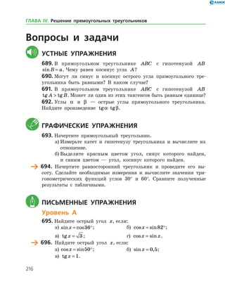 216
Вопросы и задачи
	Устные упражнения
689.	В прямоугольном треугольнике ABC с гипотенузой AB
sinB a= . Чему равен косинус угла A?
690.	Могут ли синус и косинус острого угла прямоугольного тре­
угольника быть равными? В каком случае?
691.	В прямоугольном треугольнике ABC с гипотенузой AB
tg tgA B . Может ли один из этих тангенсов быть равным единице?
692.	Углы a и β — острые углы прямоугольного треугольника.
Найдите произведение tg tga β⋅ .
	 Графические упражнения
693.	Начертите прямоугольный треугольник.
а)	Измерьте катет и гипотенузу треугольника и вычислите их
отношение.
б)	Выделите красным цветом угол, синус которого найден,
и синим цветом — угол, косинус которого найден.
	 694.	 Начертите равносторонний треугольник и проведите его вы­
соту. Сделайте необходимые измерения и вычислите значения три­
гонометрических функций углов 30° и 60°. Сравните полученные
результаты с табличными.
	 Письменные упражнения
Уровень А
695.	Найдите острый угол x, если:
а)	 sin cosx = 36;		 б) cos sinx = 82;
в) tgx = 3 ; 			 г) cos sinx x= .
	 696.	 Найдите острый угол x, если:
а)	 cos sinx = 50;		 б) sin ,x = 0 5;
в) tgx = 1.
ГЛАВА ІV. Решение прямоугольных треугольников
 