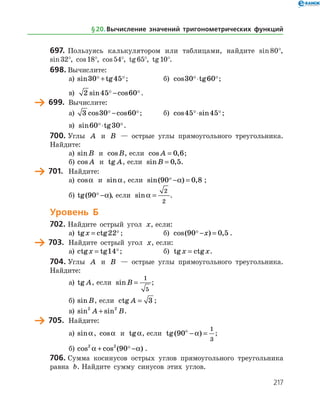 217
697.	 Пользуясь калькулятором или таблицами, найдите sin 80°,
sin 32°, cos 18°, cos 54°, tg 65°, tg 10°.
698.	Вычислите:
а)	 sin tg30 45 + ;	 б) cos tg30 60 ⋅ ;
в) 2 45 60sin cos − .
	 699.	 Вычислите:
а)	 3 30 60cos cos − ;	 б) cos sin45 45 ⋅ ;
в) sin tg60 30 ⋅ .
700.	Углы A и B — острые углы прямоугольного треугольника.
Найдите:
а)	 sinB и cosB, если cos ,A = 0 6;
б)	 cos A и tg A, если sin ,B = 0 5.
	 701.	 Найдите:
а)	 cosa и sina, если sin( ) ,90 0 8 − =a ;
б)	 tg( )90 −a , если sina =
2
2
.
Уровень Б
702.	Найдите острый угол x, если:
а)	 tg ctgx = 22 ;	 б) cos( ) ,90 0 5 − =x .
	 703.	 Найдите острый угол x, если:
а)	 ctg tgx = 14;	 б) tg ctgx x= .
704.	Углы A и B — острые углы прямоугольного треугольника.
Найдите:
а)	 tg A, если sinB =
1
5
;
б)	 sinB, если ctg A = 3 ;
в)	 sin sin2 2
A B+ .
	 705.	 Найдите:
а)	 sina, cosa и tga, если tg( )90
1
3
ο
− =a ;
б)	cos cos ( )2 2
90a a+ − .
706.	Сумма косинусов острых углов прямоугольного треугольника
равна b. Найдите сумму синусов этих углов.
§ 20.    Вычисление значений тригонометрических функций
 