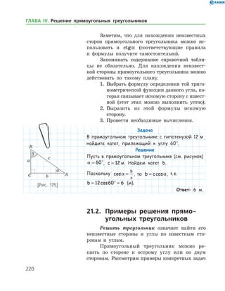 220
Заметим, что для нахождения неизвестных
сторон прямоугольного треугольника можно ис­
пользовать и ctga (соответствующие правила
и формулы получите самостоятельно).
Запоминать содержание справочной табли­
цы не обязательно. Для нахождения неизвест­
ной стороны прямоугольного треугольника можно
действовать по такому плану.
1.	 Выбрать формулу определения той триго­
нометрической функции данного угла, ко­
торая связывает искомую сторону с извест­
ной (этот этап можно выполнить устно).
2.	 Выразить из этой формулы искомую
­сторону.
3.	 Провести необходимые вычисления.
Задача
В прямоугольном треугольнике с гипотенузой 12 м
найдите катет, прилежащий к углу 60°.
Решение
Пусть в прямоугольном треугольнике (см. рисунок)
a = 60°, c = 12 м. Найдем катет b.
Поскольку cosa =
b
c
, то b c= cosa, т. е.
b = ° =12 60 6cos (м).
Ответ: 6 м.
21.2.	 Примеры решения прямо-
	 угольных треугольников
Решить треугольник означает найти его
неизвестные стороны и углы по известным сто­
ронам и углам.
Прямоугольный треугольник можно ре­
шить по стороне и острому углу или по двум
сторонам. Рассмотрим примеры конкретных задач
[Рис. 175]
ГЛАВА ІV. Решение прямоугольных треугольников
 