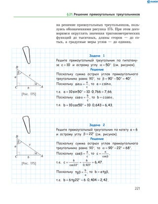 221
на ­ решение прямоугольных треугольников, поль­
зуясь обозначениями рисунка 175. При этом дого­
воримся округлять значения тригонометрических
функ­ций до тысячных, длины сторон — до со­
тых, а градусные меры углов — до единиц.
Задача 1
Решите прямоугольный треугольник по гипотену-
зе c = 10 и острому углу a = °50 (см. рисунок).
Решение
Поскольку сумма острых углов прямоугольного
треугольника равна 90°, то β = ° − ° = °90 50 40 .
Поскольку sina =
a
c
, то a c= sina,
т. е. a = ° ≈ ⋅ =10 50 10 0 766 7 66sin , , .
Поскольку cosa =
b
c
, то b c= cosa,
т. е. b = ° ≈ ⋅ =10 50 10 0 643 6 43cos , , .
Задача 2
Решите прямоугольный треугольник по катету a = 6
и острому углу β = °22 (см. рисунок).
Решение
Поскольку сумма острых углов прямоугольного
треугольника равна 90°, то a = ° − ° = °90 22 68 .
Поскольку cosβ =
a
c
, то c
a
=
cosβ
,
т. е. c = ≈ ≈
°
6
22
6
0 927
6 47
cos ,
, .
Поскольку tgβ =
b
a
, то b a= tgβ,
т. е. b = ° ≈ ⋅ ≈6 22 6 0 404 2 42tg , , .
[Рис. 175]
[Рис. 175]
§ 21.    Решение прямоугольных треугольников
 