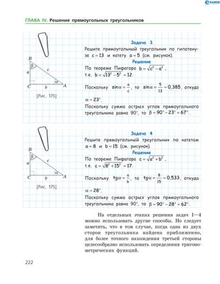 222
Задача 3
Решите прямоугольный треугольник по гипотену-
зе c = 13 и катету a = 5 (см. рисунок).
Решение
По теореме Пифагора b c a= −2 2
,
т. е. b = − =13 5 122 2
.
Поскольку sina =
a
c
, то sin ,a = ≈
5
13
0 385, откуда
a ≈ °23 .
Поскольку сумма острых углов прямоугольного
треугольника равна 90°, то β ≈ ° − ° = °90 23 67 .
Задача 4
Решите прямоугольный треугольник по катетам
a = 8 и b = 15 (см. рисунок).
Решение
По теореме Пифагора c a b= +2 2
,
т. е. c = + =8 15 172 2
.
Поскольку tga =
a
b
, то tg ,a = ≈
8
15
0 533, откуда
a ≈ °28 .
Поскольку сумма острых углов прямоугольного
треугольника равна 90°, то β ≈ ° − ° = °90 28 62 .
На отдельных этапах решения задач 1—4
можно использовать другие способы. Но следует
заметить, что в том случае, когда одна из двух
сторон треугольника найдена приближенно,
для более точного нахождения третьей стороны
целесообразно использовать определения тригоно­
метрических функций.
[Рис. 175]
[Рис. 175]
ГЛАВА ІV. Решение прямоугольных треугольников
 