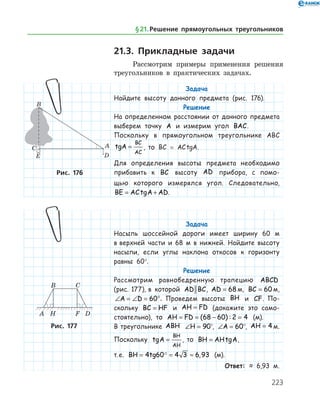 223
21.3. Прикладные задачи
Рассмотрим примеры применения решения
треугольников в практических задачах.
Задача
Найдите высоту данного предмета (рис. 176).
Решение
На определенном расстоянии от данного предмета
выберем точку A и измерим угол BAC.
Поскольку в прямоугольном треугольнике ABC
tgA
BC
AC
= , то BC = AC tgA.
Для определения высоты предмета необходимо
прибавить к BC высоту AD прибора, с помо-
щью которого измерялся угол. Следовательно,
BE AC A AD= +tg .
Задача
Насыпь шоссейной дороги имеет ширину 60 м
в верхней части и 68 м в нижней. Найдите высоту
насыпи, если углы наклона откосов к горизонту
равны 60°.
Решение
Рассмотрим равнобедренную трапецию ABCD
(рис. 177), в которой AD BC, AD = 68 м, BC = 60 м,
∠ = ∠ = °A D 60 . Проведем высоты BH и CF. По­
скольку BC HF= и AH FD= (докажите это само­
стоя­тельно), то AH FD= = − =( ) :68 60 2 4 (м).
В треугольнике ABH ∠ =H 90°, ∠ =A 60°, AH = 4 м.
Поскольку tgA
BH
AH
= , то BH AH= tgA,
т. е. BH tg= = ≈4 60 4 3 6 93 , (м).
Ответ: ≈ 6,93 м.
Рис. 176
Рис. 177
§ 21.    Решение прямоугольных треугольников
 