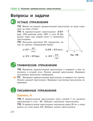 224
Вопросы и задачи
	Устные упражнения
713.	 Можно ли решить прямоугольный треугольник по двум сторо­
нам; по двум углам?
714.	 В прямоугольном треугольнике KMN
(рис. 178) известны катет MN и угол K. Вы­
разите через них второй катет и гипотенузу
треугольника.
715.	 Пользуясь рисунком 178, определите, ка­
кие из данных утверждений верны:
а)	 KN
MN
=
sin a
;		 б) MK KN= sina;
в) KN MN= tga;	 г) MN
KM
=
ctga
.
	 Графические упражнения
716.	 Начертите прямоугольный треугольник и измерьте в нем ги­
потенузу и острый угол. Решите данный треугольник. Проверьте
полученные результаты измерением.
	 717.	 Начертите прямоугольный треугольник и измерьте его катеты.
Решите данный треугольник. Проверьте полученные результаты из­
мерением.
	 Письменные упражнения
Уровень А
718.	 В прямоугольном треугольнике катет длиной 7 см является
прилежащим к углу 60°. Найдите гипотенузу треугольника.
719.	 В прямоугольном треугольнике гипотенуза равна 20 см, а синус
одного из углов равен 0,6. Найдите катеты треугольника.
Рис. 178
ГЛАВА ІV. Решение прямоугольных треугольников
 