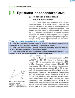 22
ГЛАВА І. Четырехугольники
§ 3. Признаки параллелограмма
3.1. Теоремы о признаках
параллелограмма
Для того чтобы использовать свойства па-
раллелограмма, во многих случаях необходимо
сначала убедиться, что данный четырехугольник
действительно является параллелограммом. Это
можно доказать либо по определению (см. задачу
в п. 2.1), либо по признакам — условиям, гаранти-
рующим, что данный четырехугольник — парал-
лелограмм. Докажем признаки параллелограмма,
которые чаще всего применяются на практике.
Те о р е м а (признаки параллелограмма)
1)	Если две противолежащие стороны четырехугольника параллельны
и равны, то этот четырехугольник — параллелограмм.
2)	Если противолежащие стороны четырехугольника попарно равны,
то этот четырехугольник — параллелограмм.
3)	Если диагонали четырехугольника точкой пересечения делятся по-
полам, то этот четырехугольник — параллелограмм.
Д о к а з а т е л ь с т в о
 1) Пусть в четырехугольнике ABCD
AD BC и AD BC= (рис. 15). Проведем диа-
гональ AC и рассмотрим треугольники ABC
и CDA. Они имеют общую сторону AC, AD BC=
по условию, ∠ = ∠1 2 как внутренние накрест лежа-
щие при параллельных прямых AD и BC и секу­
щей AC. Следовательно,  ABC CDA= по перво-
му признаку равенства треугольников. Из равенства
этих треугольников следует равенство углов 3 и 4.
Но эти углы являются внутренними накрест лежа-
щими при прямых AB и CD и секущей AC. Тогда
по признаку параллельности прямых AB CD . Та-
ким образом, в четырехугольнике ABCD противоле-
жащие стороны попарно параллельны, откуда следу-
ет, что ABCD — параллелограмм по определению.
Рис. 15. Если в четырех­
угольнике ABCD
AD BC и AD BC= , то
ABCD — параллелограмм
Рис. 15. Если в четырех­
угольнике ABCD
AD BC и AD BC= , то
ABCD — параллелограмм
 