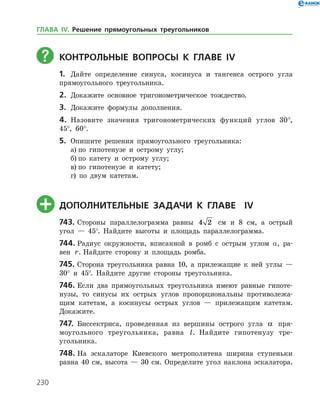 230
	КОНТРОЛЬНЫЕ ВОПРОСЫ К главе ІV
1.	 Дайте определение синуса, косинуса и тангенса острого угла
прямоугольного треугольника.
2.	 Докажите основное тригонометрическое тождество.
3.	 Докажите формулы дополнения.
4.	 Назовите значения тригонометрических функций углов 30°,
45°, 60°.
5.	 Опишите решения прямоугольного треугольника:
а)	по гипотенузе и острому углу;
б)	по катету и острому углу;
в)	по гипотенузе и катету;
г) по двум катетам.
	ДОПОЛНИТЕЛЬНЫЕ ЗАДАЧИ К главе Іv
743.	Стороны параллелограмма равны 4 2 см и 8 см, а острый
угол — 45°. Найдите высоты и площадь параллелограмма.
744.	Радиус окружности, вписанной в ромб с острым углом α, ра­
вен r. Найдите сторону и площадь ромба.
745.	Сторона треугольника равна 10, а прилежащие к ней углы —
30° и 45°. Найдите другие стороны треугольника.
746.	Если два прямоугольных треугольника имеют равные гипоте­
нузы, то синусы их острых углов пропорциональны противолежа­
щим катетам, а косинусы острых углов — прилежащим катетам.
Докажите.
747.	 Биссектриса, проведенная из вершины острого угла a пря­
моугольного треугольника, равна l. Найдите гипотенузу тре­
угольника.
748.	На эскалаторе Киевского метрополитена ширина ступеньки
равна 40 см, высота — 30 см. Определите угол наклона эскалатора.
ГЛАВА ІV. Решение прямоугольных треугольников
 