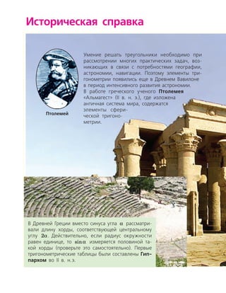 Историческая справка
Умение решать треугольники необходимо при
рассмотрении многих практических задач, воз­
никающих в связи с потребностями географии,
астрономии, навигации. Поэтому элементы три­
гонометрии появились еще в Древнем Вавилоне
в период интенсивного развития астрономии.
В работе греческого ученого Птолемея
«Альмагест» (ІІ в. н. э.), где изложена
античная система мира, содержатся
элементы сфери­
ческой тригоно­
метрии.
Птолемей
В Древней Греции вместо синуса угла a рассматри­
вали длину хорды, соответствующей центральному
углу 2a. Действительно, если радиус окружности
равен единице, то sina измеряется половиной та­
кой хорды (проверьте это самостоятельно). Первые
тригонометрические таблицы были составлены Гип-
пархом во ІІ в. н. э.
 