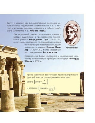 Кроме известных вам четырех тригонометрических
функций иногда рассматриваются еще две:
секанс sec
cos
a
a
=




1
и косеканс cosec
sin
a
a
=




1
.
Синус и косинус как вспомогательные величины ис­
пользовались индийскими математиками в V в., а тан­
генс и котангенс впервые появились в работах араб­
ского математика Х в. Абу-аль-Вефы.
Как отдельный раздел математики тригоно­
метрия выделилась в произведениях персид­
ского ученого Насреддина Туси (1201—1274),
а системное изложение тригонометрии первым
из европейцев представил немецкий
математик и механик Иоганн Мюл-
лер (1436—1476), более известный
под псевдонимом Региомонтан.
Современную форму изложения и современную сим­
волику тригонометрия приобрела благодаря Леонарду
Эйлеру в XVIIІ в.
Региомонтан
 
