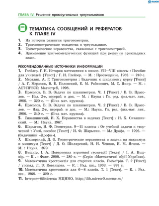 ТЕМАТИКА СООБЩЕНИЙ И РЕФЕРАТОВ
	К главе іV
1.	 Из истории развития тригонометрии.
2.	 Тригонометрические тождества в треугольнике.
3.	 Геометрические неравенства, связанные с тригонометрией.
4.	 Применение тригонометрических функций при решении прикладных
задач.
РЕКОМЕНДОВАННЫЕ ИСТОЧНИКИ ИНФОРМАЦИИ
1.	 Глейзер, Г. И. История математики в школе. VII—VIII классы : Пособие
для учителей [Текст] / Г. И. Глейзер. — М. : Просвещение, 1982. — 240 с.
2.	 Мерзляк, А. Г. Тригонометрия : Задачник к школьному курсу [Текст]
/ А. Г. Мерзляк, В. Б. Полонский, Е. М. Рабинович, М. С. Якир. — М. :
АСТ-ПРЕСС: Магистр-S, 1998.
3.	 Прасолов, В. В. Задачи по планиметрии. Ч. 1 [Текст] / В. В. Прасо­
лов. — Изд. 2-е, перераб. и доп. — М. : Наука : Гл. ред. физ.-мат. лит.,
1986. — 320 с. — (Б-ка мат. кружка).
4.	 Прасолов, В. В. Задачи по планиметрии. Ч. 2 [Текст] / В. В. Прасо­
лов. — Изд. 2-е, перераб. и доп. — М.: Наука. Гл. ред. физ.-мат. лит.,
1986. — 240 с. — (Б-ка мат. кружка).
5.	 Сивашинский, И. Х. Неравенства в задачах [Текст] / И. Х. Сивашин­
ский. — М.: Наука, 1967.
6.	 Шарыгин, И. Ф. Геометрия. 9—11 классы : От учебной задачи к твор­
ческой : Учеб. пособие [Текст] / И. Ф. Шарыгин. — М.: Дрофа, — 1996. —
(Задачники «Дрофы»).
7.	 Шклярский, Д. О. Геометрические неравенства и задачи на максимум
и минимум [Текст] / Д. О. Шклярский, Н. Н. Ченцов, И. М. Яглом. —
М. : Наука, 1970.
8.	 Кушнір, І. А. Повернення втраченої геометрії [Текст] / І. А. Куш­
нір. — К . : Факт, 2000. — 280 с. — (Серія «Математичні обрії України»).
9.	 Математична хрестоматія для старших класів. Геометрія. Т. 2 [Текст]
/ упоряд. Л. В. Кованцова. — К. : Рад. шк., 1969. — 383 с.
10.	Математична хрестоматія для 6—8 класів. Т. 1 [Текст]. — К. : Рад.
шк., 1968. — 320 с.
11.	 Інтернет-бібліотека МЦНМО. http://ilib.mirror0.mccme.ru/
ГЛАВА ІV. Решение прямоугольных треугольников
 