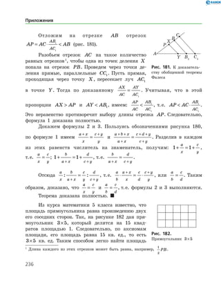 236
Отложим на отрезке AB отрезок
AP AC AB
AB
AC
= ⋅ 1
1
(рис. 181).
Разобьем отрезок AC на такое количество
равных отрезков 
, чтобы одна из точек деления X
попала на отрезок PB. Проведем через точки де­
ления прямые, параллельные CC1. Пусть прямая,
проходящая через точку X, пересекает луч AC1
в точке Y. Тогда по доказанному
AX
AC
AY
AC
=
1
. Учитывая, что в этой
пропорции AX AP и AY AB 1, имеем:
AP
AC
AB
AC
 1
1
, т. е. AP AC
AB
AC
 ⋅ 1
1
.
Это неравенство противоречит выбору длины отрезка AP. Следовательно,
формула 1 доказана полностью.
Докажем формулы 2 и 3. Пользуясь обозначениями рисунка 180,
по формуле 1 имеем
a x
x
c y
y
+ +
= и
a b x
a x
c d y
c y
+ +
+
+ +
+
= . Разделив в каждом
из этих равенств числитель на знаменатель, получим: 1 1+ = +
a
x
c
y
,
т. е.
a
x
c
y
= ; 1 1+ = +
+ +
b
a x
d
c y
, т. е.
b
a x
d
c y+ +
= .
Отсюда
a
x
b
a x
c
y
d
c y
: :
+ +
= , т. е.
a
b
a x
x
c
d
c y
y
⋅ = ⋅
+ +
, или
a
b
c
d
= . Таким
образом, доказано, что
a
x
c
y
= и
a
b
c
d
= , т. е. формулы 2 и 3 выполняются.
Теорема доказана полностью. 
Из курса математики 5 класса известно, что
площадь прямоугольника равна произведению двух
его соседних сторон. Так, на рисунке 182 дан пря­
моугольник 3 5× , который делится на 15 квад­
ратов площадью 1. Следовательно, по аксиомам
площади, его площадь равна 15 кв. ед., то есть
3 5× кв. ед. Таким способом легко найти ­ площадь

Длина каждого из этих отрезков может быть равна, например,
1
2
PB.
Рис. 181. К доказатель­
ству обобщенной теоремы
Фалеса
Рис. 182.	
Прямоугольник 3 5×
Приложения
 