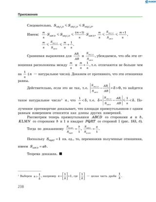 238
Следовательно, S S SAB C D AB C D AB C D2 2 1 1 3 3
  .
Имеем:	
m
n
m
n
S S SABCD AB C D ABCD⋅ ⋅
+
 1 1
1( )
,
m
n
S
S
m
n
AB C D
ABCD
 1 1
1+
,
		
m
n
S
S
m
n n
AB C D
ABCD
 1 1
1
+ .
Сравнивая выражения для
AB
AB
1
и
S
S
AB C D
ABCD
1 1
, убеждаемся, что оба эти от­
ношения расположены между
m
n
и
m
n n
+
1
, т. е. отличаются не больше чем
на
1
n
(n — натуральное число). Докажем от противного, что эти отношения
равны.
Действительно, если это не так, т. е.
S
S
AB
AB
AB C D
ABCD
1 1 1
0− = δ , то найдется
такое натуральное число 
n, что
1
n
 δ, т. е. δ δ= − 
S
S
AB
AB n
AB C D
ABCD
1 1 1
1
 . По­
лученное противоречие доказывает, что площади прямоугольников с одним
равным измерением относятся как длины других измерений.
Рассмотрим теперь прямоугольники ABCD со сторонами a и b,
KLMN со сторонами b и 1 и квадрат PQRT со стороной 1 (рис. 183, б).
Тогда по доказанному
S
S
bKLMN
PQRT
=
1
,
S
S
aABCD
KLMN
=
1
.
Поскольку SPQRT = 1 кв. ед., то, перемножив полученные отношения,
имеем S abABCD = .
Теорема доказана. 

Выберем n 
1
δ
, например n =





 +
1
1
δ
, где
1
δ





 — целая часть дроби
1
δ
.
Приложения
 
