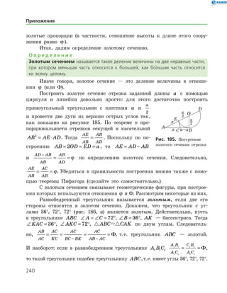 240
золотые пропорции (в частности, отношение высоты к длине этого соору­
жения равно ϕ ).
Итак, дадим определение золотому сечению.
О п р е д е л е н и е
Золотым сечением называется такое деление величины на две неравные части,
при котором меньшая часть относится к большей, как бо
/
льшая часть относится
ко всему целому.
Иначе говоря, золотое сечение — это деление величины в отноше­
нии ϕ (или Ф).
Построить золотое сечение отрезка заданной длины a с помощью
циркуля и линейки довольно просто: для этого достаточно построить
прямоугольный треугольник с катетами a и
a
2
и провести две дуги из вершин острых углов так,
как показано на рисунке 185. По теореме о про­
порциональности отрезков секущей и касательной
AB AE AD2
= ⋅ . Тогда
AE
AB
AB
AD
= . По­скольку по по-
строению AB OD ED a= = =2 , то AE AD AB= −
и
AD AB
AB
AB
AD
−
= = ϕ по определению золотого сечения. Следовательно,
AE
AB
AC
AB
= = ϕ. Убедиться в правильности построения можно также с помо­
щью теоремы Пифагора (сделайте это самостоятельно.)
С золотым сечением связывают геометрические фигуры, при построе­
нии которых используются отношения ϕ и Ф. Рассмотрим некоторые из них.
Равнобедренный треугольник называется золотым, если две его
стороны относятся в золотом сечении. Докажем, что треугольник с уг­
лами 36°, 72°, 72° (рис. 186, а) является золотым. Действительно, пусть
в треугольнике ABC ∠ = ∠ = °A C 72 , ∠ = °B 36 , AK — биссектриса. Тогда
∠ = °KAC 36 , ∠ = °AKC 72 ,  ABC CAK по двум углам. Следователь­
но,
AB
AC
AC
KC
AC
BC BK
AC
AB AC
= = = =
− −
Ф, т. е. треугольник ABC — золотой.
И наоборот: если в равнобедренном треугольнике A B C1 1 1
A B
A C
C B
A C
1 1
1 1
1 1
1 1
= = Ф,
то такой треугольник подобен треугольнику ABC,т. е. имеет углы 36°, 72°, 72°.
Рис. 185. Построение
золотого сечения отрезка
Приложения
 