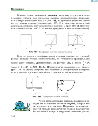 242
Прямоугольник называется золотым, если его стороны относятся
в золотом сечении. Для построения золотого прямоугольника произволь­
ный квадрат перегибаем пополам (рис. 188, а), проводим диагональ одного
из полученных прямоугольников (рис. 188, б) и радиусом, равным этой
диагонали, проводим дугу окружности с центром O (рис. 188, в). Получен­
ный прямоугольник ABCD — золотой (убедитесь в этом самостоятельно).
	 	 	
	 а	 б	 в
Рис. 188. Построение золотого прямоугольника
Если от золотого прямоугольника отрезать квадрат со стороной,
равной меньшей стороне прямоугольника, то оставшийся прямоугольник
также будет золотым. Действительно, на рисунке 189, а имеем
a
b
= Ф,
тогда a b b b b b− = − = −( )=Ф Ф 1 ϕ. Неограниченно продолжая этот процесс
(рис. 189, б), можно получить так называемые вращающиеся квадраты,
и весь данный прямоугольник будет составлен из таких квадратов.
	 	
	 а	 б
Рис. 189. Построение золотой спирали
Через противолежащие вершины квадратов про­
ходит так называемая золотая спираль, которая час­
то встречается в природе. Например, по принципу
золотой спирали располагаются семена в подсолнечни­
ке; по золотой спирали закручены раковины улиток,
Приложения
 