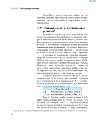 24
ГЛАВА І. Четырехугольники
Попробуйте самостоятельно найти другие
способы решения этой задачи, основанные на при-
менении других признаков и определения парал-
лелограмма.
3.2*
.	Необходимые и достаточные
условия 
1
Каждый из признаков параллелограмма ука-
зывает на определенную особенность, наличия кото-
рой в четырехугольнике достаточно для того, что-
бы утверждать, что он является параллело­граммом.
Вообще в математике признаки иначе называют
достаточными условиями. Например, перпенди-
кулярность двух прямых третьей — достаточное
условие параллельности данных двух прямых.
В отличие от признаков, свойства паралле-
лограмма указывают на ту особенность, которую
обязательно имеет любой параллелограмм. Свой­
ства иначе называют необходимыми условиями.
Поясним такое название примером: равенство
двух углов необходимо для того, чтобы углы бы-
ли вертикальными, ведь если этого равенства нет,
вертикальными такие углы быть не могут.
В случае верности теоремы «Если А, то В»
утверждение А является достаточным условием
для утверждения В, а утверждение В — необхо-
димым условием для утверждения А. Схематиче­
ски это можно представить так:
Если А, то В
А — достаточное условие для В
В — необходимое условие для А
Таким образом, необходимые условия (свой­
ства) параллелограмма следуют из того, что
данный четырехугольник — параллелограмм;
из достаточных условий (признаков) следует то,
что данный четырехугольник — параллелограмм.
1
	 Здесь и далее звездочкой отмечен материал, изучение которого не является обязательным.
 