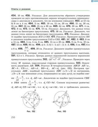 250
454. 10 см. 456. Указание. Для доказательства обратного утверждения
проведите из двух противолежащих вершин четырехугольника перпендику­
ляры к диагонали и докажите, что их основания совпадают. 463. а) 12 см;
б) 6 см и 4 см. 464. 3 см. 465. 10 см, 15 см, 20 см. 466. 21 см, 28 см,
35 см. 467. 36 см. 468. 25 см и 30 см. 469. 64 см. 470. 20 см. 471. 4 см.
472. 6 см. 473. 15 см. 474. 72 см. Указание. Докажите, что данная точка
лежит на биссек­трисе треугольника. 475. 36 см. Указание. Докажите, что
данная точка лежит на биссектрисе треугольника. 476. Указание. Докажи­
те подобие треугольников ACD и CBD. 477. Указание. Проведите высоту ВH
и докажите подобие треугольников CAD и CBH. 481. 30°. 482. 9. 483. 8 см
и 15 см. 484. 5 см, 5 см, 6 см. 485. 15 см и 20 см. 486. 8 см, 9 см, 10 см.
487. 12 см. 488. 96 см. 494. а) 4 : 1; б) 1 : 1; в) 1 : 2; 4 : 3. 496. 4 см. 497. 6 м
и 6 м. 498.
2ab
b a−
. 499. 28 см. Указание. Докажите подобие прямоугольных
треугольников, которые отсекаются от данного треугольника высотами.
501. 2,5 и 1. Указание. Центры данных окружностей являются вершинами
прямоугольного треугольника. 502. a c b2 2 2
+ − . Указание. Проведите через
точку M прямые, параллельные сторонам прямоугольника. 503. Окруж­
ность диаметром AB. 504. Решение. В четырехугольнике ABCD AB a= ,
BC b= , CD c= , AD d= , BD d= 1 , AC d= 2 (рис. 192). Построим тре­
угольник ABE , подобный треугольнику DBC (∠ = ∠1 2 по построению,
∠ = ∠3 4 как вписанные углы, опирающиеся на одну дугу), из подобия име­
ем:
a
AE
d
c
= 1
, т. е. d AE ac1 ⋅ = . Аналогично из подобия треугольников CBE
и DBA имеем
b
CE
d
d
= 1
, т. е. d CE bd1 ⋅ = . Сложим полученные равенства:
d AE d CE ac bd1 1⋅ + ⋅ = + , т. е. d d ac bd1 2⋅ = + , что и требовалось доказать.
	 	
	Рис. 192	Рис. 193
Ответы и указания
 