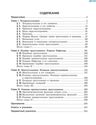 Содержание
Предисловие  . . . . . . . . . . . . . . . . . . . . . . . . . . . . . . . . . . . . . . . . . . . . . . . . . .  3
Глава І. Четырехугольники . . . . . . . . . . . . . . . . . . . . . . . . . . . . . . . . . . . . . .  5
	 § 1.	 Четырехугольник и его элементы  . . . . . . . . . . . . . . . . . . . . . . .  7
	 § 2.	 Параллелограмм и его свойства . . . . . . . . . . . . . . . . . . . . . . . . . 14
	 § 3.	 Признаки параллелограмма . . . . . . . . . . . . . . . . . . . . . . . . . . . . . 22
	 § 4.	 Виды параллелограммов . . . . . . . . . . . . . . . . . . . . . . . . . . . . . . . 31
	 § 5.	 Трапеция . . . . . . . . . . . . . . . . . . . . . . . . . . . . . . . . . . . . . . . . . . . . 41
	 § 6.	 Теорема Фалеса. Средние линии треугольника и трапеции . . . . 51
	 § 7.	 Вписанные углы . . . . . . . . . . . . . . . . . . . . . . . . . . . . . . . . . . . . .  60
	 § 8.	 Вписанные и описанные четырехугольники . . . . . . . . . . . . . . . 70
	 § 9*
.	 Замечательные точки треугольника . . . . . . . . . . . . . . . . . . . . . . 82
	 Итоги главы I . . . . . . . . . . . . . . . . . . . . . . . . . . . . . . . . . . . . . . . . . . . .  88
Глава ІІ. Подобие треугольников. Теорема Пифагора . . . . . . . . . . . . . . . 101
	 § 10.	Подобные треугольники . . . . . . . . . . . . . . . . . . . . . . . . . . . . . . . 103
	 § 11.	 Признаки подобия треугольников  . . . . . . . . . . . . . . . . . . . . . . 111
	 § 12.	Подобие прямоугольных треугольников  . . . . . . . . . . . . . . . . . 120
	 § 13.	Теорема Пифагора и ее следствия . . . . . . . . . . . . . . . . . . . . . . 128
	 § 14.	Применение подобия треугольников . . . . . . . . . . . . . . . . . . . . . 136
	 Итоги главы II . . . . . . . . . . . . . . . . . . . . . . . . . . . . . . . . . . . . . . . . . . . 144
Глава ІІІ. Многоугольники. Площади многоугольников  . . . . . . . . . . . . . 155
	 § 15.	Многоугольник и его элементы  . . . . . . . . . . . . . . . . . . . . . . . . 157
	 § 16.	Площадь многоугольника. Площади прямоугольника
		 и параллелограмма . . . . . . . . . . . . . . . . . . . . . . . . . . . . . . . . . . . 163
	 § 17.	 Площади треугольника и трапеции . . . . . . . . . . . . . . . . . . . . . 173
	 § 18.	Применение площадей . . . . . . . . . . . . . . . . . . . . . . . . . . . . . . . . 186
	 Итоги главы III . . . . . . . . . . . . . . . . . . . . . . . . . . . . . . . . . . . . . . . . . . 194
Глава ІV. Решение прямоугольных треугольников . . . . . . . . . . . . . . . . . . 203
	 § 19.	Тригонометрические функции острого угла . . . . . . . . . . . . . . 205
	 § 20.	Вычисление значений тригонометрических функций  . . . . . . 213
	 § 21.	Решение прямоугольных треугольников . . . . . . . . . . . . . . . . . 219
	 Итоги главы IV  . . . . . . . . . . . . . . . . . . . . . . . . . . . . . . . . . . . . . . . . . . 228
Приложения  . . . . . . . . . . . . . . . . . . . . . . . . . . . . . . . . . . . . . . . . . . . . . . . . . 235
Ответы и указания . . . . . . . . . . . . . . . . . . . . . . . . . . . . . . . . . . . . . . . . . . . 247
Предметный указатель . . . . . . . . . . . . . . . . . . . . . . . . . . . . . . . . . . . . . . . . 254
 