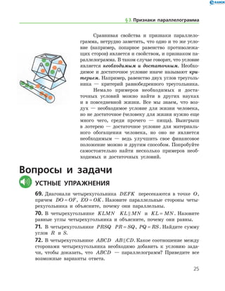 25
Сравнивая свойства и признаки параллело­
грамма, нетрудно заметить, что одно и то же усло­
вие (например, попарное равенство противолежа-
щих сторон) является и свойством, и признаком па-
раллелограмма. В таком случае говорят, что условие
является необходимым и достаточным. Необхо-
димое и достаточное условие иначе называют кри­
терием. Например, равенство двух углов треуголь-
ника — критерий равнобедренного треугольника.
Немало примеров необходимых и доста-
точных условий можно найти в других науках
и в повседневной жизни. Все мы знаем, что воз-
дух — необходимое условие для жизни человека,
но не достаточное (человеку для жизни нужно еще
много чего, среди прочего — пища). Выигрыш
в лотерею — достаточное условие для материаль-
ного обогащения человека, но оно не является
необходимым — ведь улучшить свое финансовое
положение можно и другим способом. Попробуйте
самостоятельно найти несколько примеров необ-
ходимых и достаточных условий.
Вопросы и задачи
	Устные упражнения
69.	Диагонали четырехугольника DEFK пересекаются в точке O,
причем DO OF= , EO OK= . Назовите параллельные стороны четы-
рехугольника и объясните, почему они параллельны.
70.	 В четырехугольнике KLMN KL MN и KL MN= . Назовите
равные углы четырехугольника и объясните, почему они равны.
71.	 В четырехугольнике PRSQ PR SQ= , PQ RS= . Найдите сумму
углов R и S.
72.	В четырехугольнике ABCD AB CD . Какое соотношение между
сторонами четырехугольника необходимо добавить к условию зада-
чи, чтобы доказать, что ABCD — параллелограмм? Приведите все
возможные варианты ответа.
§ 3.    Признаки параллелограмма
 