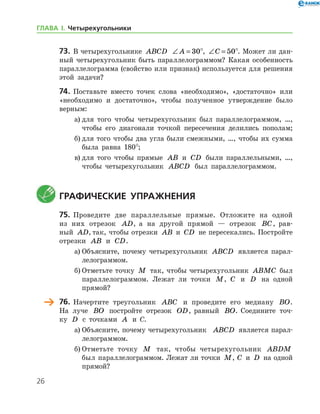 26
73.	 В четырехугольнике ABCD ∠ =A 30°, ∠ =C 50°. Может ли дан-
ный четырехугольник быть параллелограммом? Какая особенность
параллелограмма (свойство или признак) используется для решения
этой задачи?
74.	 Поставьте вместо точек слова «необходимо», «достаточно» или
«необходимо и достаточно», чтобы полученное утверждение было
верным:
а)	для того чтобы четырехугольник был параллелограммом, …,
чтобы его диагонали точкой пересечения делились пополам;
б)	для того чтобы два угла были смежными, …, чтобы их сумма
была равна 180°;
в)	для того чтобы прямые AB и CD были параллельными, …,
чтобы четырехугольник ABCD был параллелограммом.
	Графические упражнения
75.	 Проведите две параллельные прямые. Отложите на одной
из них отрезок AD, а на другой прямой — отрезок BC, рав-
ный AD, так, чтобы отрезки AB и CD не пересекались. По­стройте
отрезки AB и CD.
а)	Объясните, почему четырехугольник ABCD является парал-
лелограммом.
б)	Отметьте точку M так, чтобы четырехугольник ABMC был
параллелограммом. Лежат ли точки M, C и D на одной
­прямой?
	 76.	 Начертите треугольник ABC и проведите его медиану BO.
На луче BO постройте отрезок OD, равный BO. Соедините точ-
ку D с точками A и С.
а)	Объясните, почему четырехугольник   ABCD является парал-
лелограммом.
б)	Отметьте точку M так, чтобы четырехугольник ABDM
был параллелограммом. Лежат ли точки M, C и D на одной
­прямой?
ГЛАВА І. Четырехугольники
 
