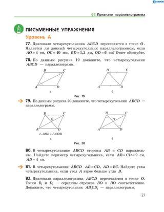 27
	 Письменные упражнения
Уровень А
77.	 Диагонали четырехугольника ABCD пересекаются в точке O .	
Является ли данный четырехугольник параллелограммом, ес­ли
AO = 4 см, OC = 40 мм, BD = 1 2, дм, OD = 6 см? Ответ обоснуйте.
78.	По данным рисунка 19 докажите, что четырехугольник
ABCD — параллелограмм.
	 	
	 а	 б
Рис. 19
	 79.	 По данным рисунка 20 докажите, что четырехугольник ABCD —
параллелограмм.
	 	
	  AOB COD= 	
	 а 	 б
Рис. 20
80.	В четырехугольнике ABCD стороны AB и CD параллель-
ны. Найдите периметр четырехугольника, если AB CD= = 9 см,
AD = 4 см.
	 81.	 В четырехугольнике ABCD AB CD= , AD BC= . Найдите углы
четырехугольника, если угол A втрое больше угла B.
82.	Диагонали параллелограмма ABCD пересекаются в точке O.
Точки B1 и D1 — середины отрезков BO и DO соответственно.
Докажите, что четырехугольник AB CD1 1 — параллелограмм.
§ 3.    Признаки параллелограмма
 