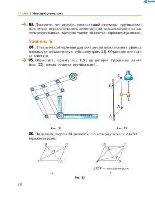 28
	 83.	Докажите, что отрезок, соединяющий середины противолежа-
щих сторон параллелограмма, делит данный параллелограмм на два
четырехугольника, которые также являются параллелограммами.
Уровень Б
84.	В техническом черчении для построения параллельных прямых
используют механическую рейсшину (рис. 21). Объясните принцип
ее действия.
	 85.	Объясните, почему ось CD, на которой укреплена лампа
(рис. 22), всегда остается вертикальной.
	 	
	Рис. 21	Рис. 22
86.	По данным рисунка 23 докажите, что четырехугольник ABCD —
параллелограмм.
	 	
	 	 AECF — параллелограмм
	 а	 б
Рис. 23
A
B
C
D
ГЛАВА І. Четырехугольники
 
