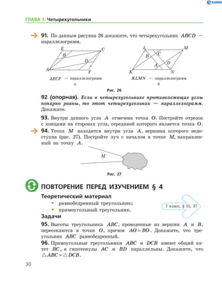 30
	 91.	 По данным рисунка 26 докажите, что четырехугольник ABCD —	
пара­л­лелограмм.
	 	
	 AECF — параллелограмм	 KLMN — параллелограмм
	 а	 б
Рис. 26
92 (опорная). Если в четырехугольнике противолежащие углы
попарно равны, то этот четырехугольник — параллелограмм.
Докажите.
93.	Внутри данного угла A отмечена точка O. Постройте отрезок
с концами на сторонах угла, серединой которого является точка O.
	 94.	Точка M находится внутри угла A, вершина которого недо-
ступна (рис. 27). Постройте луч с началом в точке M, направлен-
ный на точку A.
Рис. 27
	 Повторение перед изучением § 4
Теоретический материал
•	 равнобедренный треугольник;
•	 прямоугольный треугольник.
Задачи
95.	Высоты треугольника ABC, проведенные из вершин A и B,	
пересекаются в точке O, причем AO BO= . Докажите, что тре­
угольник ABC равнобедренный.
96.	Прямоугольные треугольники ABC и DCB имеют общий ка-
тет BC, а гипотенузы AC и BD параллельны. Докажите, что
 ABC DCB= .
7 клаcс, § 11, 17
ГЛАВА І. Четырехугольники
 