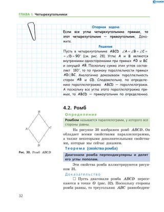 32
ГЛАВА І. Четырехугольники
Опорная задача
Если все углы четырехугольника прямые, то
этот четырехугольник — прямоугольник. Дока-
жите.
Решение
Пусть в четырехугольнике ABCD ∠ = ∠ = ∠ = ∠ =A B C D 90
∠ = ∠ = ∠ = ∠ =A B C D 90° (см. рис. 28). Углы A и B являются
внутренними односторонними при прямых AD и BC
и секущей AB. Поскольку сумма этих углов состав-
ляет 180°, то по признаку параллельности прямых
AD BC . Аналогично доказываем параллельность
сторон AB и CD. Следовательно, по определе-
нию параллелограмма ABCD — параллелограмм.
А поскольку все углы этого параллелограмма пря-
мые, то ABCD — прямоугольник по определению.
4.2. Ромб
О п р е д е л е н и е
Ромбом называется параллелограмм, у которого все
стороны равны.
На рисунке 30 изображен ромб ABCD. Он
обладает всеми свойствами параллелограмма,
а также некоторыми дополнительными свойства-
ми, которые мы сейчас докажем.
Те о р е м а (свойства ромба)
Диагонали ромба перпендикулярны и делят
его углы пополам.
Эти свойства ромба иллюстрируются рисун-
ком 31.
Д о к а з а т е л ь с т в о
 Пусть диагонали ромба ABCD пересе-
каются в точке O (рис. 32). Поскольку стороны
ромба равны, то треугольник ABC равнобедрен-
Рис. 30. Ромб ABCD
 