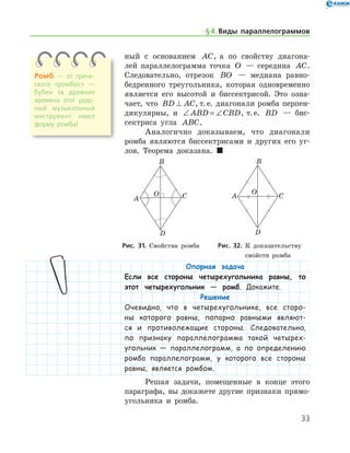 33
ный с основанием AC, а по свойству диагона-
лей параллелограмма точка O — середина AC.
Следовательно, отрезок BO — медиана равно-
бедренного треугольника, которая одновременно
является его высотой и биссектрисой. Это озна-
чает, что BD AC⊥ , т. е. диагонали ромба перпен-
дикулярны, и ∠ = ∠ABD CBD, т. е. BD — бис-
сектриса угла ABC.
Аналогично доказываем, что диагонали
ромба являются биссектрисами и других его уг-
лов. Теорема доказана.  
Ромб — от грече­
ского «ромбос» —
бубен (в древние
времена этот удар­
ный музыкальный
инструмент имел
форму ромба)
§ 4.    Виды параллелограммов
	 	
	 Рис. 31. Свойства ромба 	   Рис. 32. К доказательству
	 	 	 свойств ромба
Опорная задача
Если все стороны четырехугольника равны, то
этот четырехугольник — ромб. Докажите.
Решение
Очевидно, что в четырехугольнике, все сторо-
ны которого равны, попарно равными являют-
ся и противолежащие стороны. Следовательно,
по признаку параллелограмма такой четырех-
угольник — параллелограмм, а по определению
ромба параллелограмм, у которого все стороны
равны, является ромбом.
Решая задачи, помещенные в конце этого
параграфа, вы докажете другие признаки прямо-
угольника и ромба.
 