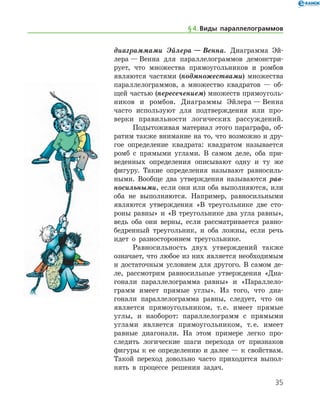 35
диаграммами Эйлера — Венна. Диаграмма Эй­
лера — Венна для параллелограммов демонстри-
рует, что множества прямоугольников и ромбов
являются частями (подмножествами) множества
параллелограммов, а множество квадратов — об-
щей частью (пересечением) множеств прямоуголь-
ников и ромбов. Диаграммы Эйлера — Венна
часто используют для подтверждения или про-
верки правильности логических рассуждений.
Подытоживая материал этого параграфа, об-
ратим также внимание на то, что возможно и дру-
гое определение квадрата: квадратом называется
ромб с прямыми углами. В самом деле, оба при-
веденных определения описывают одну и ту же
фигуру. Такие определения называют равносиль-
ными. Вообще два утверждения называются рав­
носильными, если они или оба выполняются, или
оба не выполняются. Например, равносильными
являются утверждения «В тре­угольнике две сто-
роны равны» и «В треугольнике два угла равны»,
ведь оба они верны, если рассматривается равно-
бедренный треугольник, и оба ложны, если речь
идет о разностороннем треугольнике.
Равносильность двух утверждений также
озна­чает, что любое из них является необходимым
и достаточным условием для другого. В самом де-
ле, рассмотрим равносильные утверждения «Диа-
гонали параллелограмма равны» и «Параллело­
грамм имеет прямые углы». Из того, что диа-
гонали параллелограмма равны, следует, что он
является прямоугольником, т. е. имеет прямые
углы, и наоборот: параллелограмм с прямыми
углами является прямоугольником, т. е. имеет
равные диагонали. На этом примере легко про-
следить логические шаги перехода от признаков
фигуры к ее определению и далее — к свойствам.
Такой переход довольно часто приходится выпол-
нять в процессе решения задач.
§ 4.    Виды параллелограммов
 