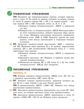 37
	Графические упражнения
104.	Начертите две перпендикулярные прямые, которые пересека-
ются в точке O. На одной из прямых отложите по разные стороны
от точки O равные отрезки OA и OC, а на второй прямой — рав-
ные отрезки OB и OD. Соедините точки A, B, C и D.
а)	Измерьте стороны четырехугольника   ABCD и определите
его вид.
б)	Измерьте угол A четырехугольника ABCD.Используя свойст­
ва этого четырехугольника, найдите градусные меры других
его углов. Проверьте полученные результаты измерением.
в)	Измерьте углы ADB и CDB. Выделите цветом все пары
равных углов между диагоналями и сторонами четырех-
угольника.
	 105.	 Начертите прямоугольный треугольник ABD с гипотену-
зой BD. Проведите через вершины B и D прямые, параллельные
сторонам AD и AB соответственно. Обозначьте точку C — точку
пересечения этих прямых.
а)	Измерьте стороны четырехугольника ABCD и определите
его вид.
б)	Проведите диагональ AC. Измерьте и сравните длины диа-
гоналей четырехугольника.
в)	Обозначьте на прямых BC и AD точки C1 и D1 так, чтобы
четырехугольник ABC D1 1 был квадратом.
	 Письменные упражнения
Уровень А
106.	Найдите периметр прямоугольника ABCD, если AC = 15 см,
а периметр треугольника ABC равен 36 см.
	 107.	 Найдите стороны прямоугольника, периметр которого ра-
вен 36 см, а одна сторона в два раза больше другой.
108.	В прямоугольнике ABCD ∠ =BAC 65°. Найдите угол между
диагоналями прямоугольника.
	 109.	 Диагонали прямоугольника пересекаются под углом 80°. Най-
дите углы, на которые диагональ делит угол прямоугольника.
110.	 Диагонали прямоугольника ABCD пересекаются в точке O,
причем ∠ =COD 60°, CD = 8 см. Найдите длину диагонали.
§ 4.    Виды параллелограммов
 