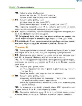 38
111.	 Найдите углы ромба, если:
а)	один из них на 120° больше другого;
б)	одна из его диагоналей равна стороне.
	 112.	 Найдите углы ромба, если:
а)	сумма двух из них равна 220°;
б)	диагональ образует с одной из его сторон угол 25°.
113.	 Периметр квадрата равен 40 м. Найдите расстояние от точки
пересечения диагоналей квадрата до его стороны.
	 114.	 Расстояние между противолежащими сторонами квадрата рав-
но 5 см. Найдите периметр квадрата.
115 (опорная). Если один из углов параллелограмма прямой, то
этот параллелограмм является прямоугольником. Докажите.
	 116 (опорная). Если в параллелограмме соседние стороны равны,
то этот параллелограмм является ромбом. Докажите.
Уровень Б
117.	 Точка пересечения диагоналей прямоугольника удалена от двух
его сторон на 3 см и 4 см. Найдите периметр прямоугольника.
	 118.	 Биссектриса угла прямоугольника делит его сторону дли-
ной 12 см пополам. Найдите периметр прямоугольника.
119.	 Из точки окружности проведены две перпендикулярные хорды,
удаленные от центра окружности на 3 см и 5 см. Найдите длины
этих хорд.
120.	 Найдите углы ромба, если:
а)		 углы, образованные его стороной с диагоналями, относят-
ся как 1 : 4;
б)	высота ромба в два раза меньше его стороны.
	 121.	 Найдите углы ромба, если:
а)	высота, проведенная из вершины тупого угла, отсекает
от ром­ба равнобедренный треугольник;
б)	высота, проведенная из вершины тупого угла, делит сторону
ромба пополам.
122.	 Из вершины угла ромба, который равен 120°, проведена диа-
гональ длиной 6 см. Найдите периметр ромба.
	 123.	 Диагональ квадрата равна 18 м, а его сторона является диа-
гональю другого квадрата. Найдите периметр второго квадрата.
ГЛАВА І. Четырехугольники
 