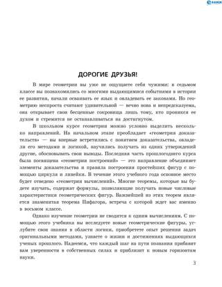 Дорогие друзья!
В мире геометрии вы уже не ощущаете себя чужими: в седьмом
классе вы познакомились со многими выдающимися событиями в истории
ее развития, начали осваивать ее язык и овладевать ее законами. Но гео-
метрию неспроста считают удивительной — вечно нова и непредсказуема,
она открывает свои бесценные сокровища лишь тому, кто проникся ее
духом и стремится не останавливаться на достигнутом.
В школьном курсе геометрии можно условно выделить несколь-
ко направлений. На начальном этапе преобладает «геометрия доказа-
тельств» — вы впервые встретились с понятием доказательства, овладе-
ли его методами и логикой, научились получать из одних утверждений
другие, обосновывать свои выводы. Последняя часть прошлогоднего курса
была посвящена «геометрии построений» — это направление объединяет
элементы доказательства и правила построения простейших фигур с по-
мощью циркуля и линейки. В течение этого учебного года основное место
будет отведено «геометрии вычислений». Многие теоремы, которые вы бу-
дете изучать, содержат формулы, позволяющие получать новые числовые
характеристики геометрических фигур. Важнейшей из этих теорем явля-
ется знаменитая теорема Пифагора, встреча с которой ждет вас именно
в восьмом классе.
Однако изучение геометрии не сводится к одним вычислениям. С по-
мощью этого учебника вы исследуете новые геометрические фигуры, уг-
лубите свои знания в области логики, приобретете опыт решения задач
оригинальными методами, узнаете о жизни и достижениях выдающихся
ученых прошлого. Надеемся, что каждый шаг на пути познания прибавит
вам уверенности в собственных силах и приблизит к новым горизонтам
науки.

 