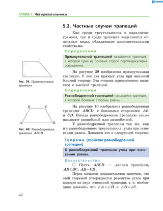 42
ГЛАВА І. Четырехугольники
5.2. Частные случаи трапеций
Как среди треугольников и параллело­
граммов, так и среди трапеций выделяются от-
дельные виды, обладающие дополнительными
свойствами.
О п р е д е л е н и е
Прямоугольной трапецией называется трапеция,
в которой одна из боковых сторон перпендикулярна
основаниям.
На рисунке 39 изображена прямоугольная
трапеция. У нее два прямых угла при меньшей
боковой стороне. Эта сторона одновременно явля-
ется и высотой трапеции.
О п р е д е л е н и е
Равнобедренной трапецией называется трапеция,
в которой боковые стороны равны.
На рисунке 40 изображена равнобедренная
трапеция ABCD с боковыми сторонами AB
и CD. Иногда равнобедренную трапецию также
называют равнобокой или равнобочной.
У равнобедренной трапеции так же, как
и у рав­нобедренного треугольника, углы при осно-
вании равны. Докажем это в следующей теореме.
Те о р е м а (свойство равнобедренной
­трапеции)
В равнобедренной трапеции углы при осно-
вании равны.
Д о к а з а т е л ь с т в о
 Пусть ABCD — данная трапеция,
AD BC , AB CD= .
Перед началом доказательства заметим, что
этой теоремой утверждается равенство углов при
каждом из двух оснований трапеции, т. е. необхо-
димо доказать, что ∠ = ∠A D и ∠ = ∠B C.
Рис. 39. Прямоугольная 	
трапеция
Рис. 39. Прямоугольная 	
трапеция
Рис. 40. Равнобедренная
трапеция ABCD
Рис. 40. Равнобедренная
трапеция ABCD
 
