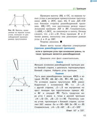 43
Проведем высоты BB1 и CC1 из вершин ту-
пых углов и рассмотрим прямоугольные треуголь-
ники ABB1 и DCC1 (рис. 41). У них AB CD=
как боковые стороны равнобедренной трапе-
ции, BB1 = CC1 как расстояния между парал-
лельными прямыми AD и BC. Следовательно,
 ABB DCC1 1= по гипотенузе и катету. Отсюда
следует, что ∠ = ∠A D. Углы трапеции B и C
также равны, поскольку они дополняют равные
углы А и D до 180°.
Теорема доказана.  
Имеет место также обратное утверждение
(признак равнобедренной трапеции):
если в трапеции углы при основании равны, то
такая трапеция является равнобедренной.
Докажите этот факт самостоятельно.
Задача
Меньшее основание равнобедренной трапеции рав-
но боковой стороне, а диагональ перпендикулярна
боковой стороне. Найдите углы трапеции.
Решение
Пусть дана равнобедренная трапеция ABCD, в ко-
торой AD BC , AB BC CD= = , BD AB⊥ (рис. 42).
По условию задачи треугольник BCD рав­но­­
бед­ренный с основанием BD, т. е. ∠ = ∠1 2;
с другой стороны, ∠ = ∠1 3 как внутренние на-
крест лежащие при параллельных прямых AD
и BC и секущей BD. Пусть градусная ме-
ра угла 1 равна x, тогда в данной трапеции
∠ = ∠ =A D x2 , ∠ = ∠ = +B C x 90 . Поскольку сум-
ма углов, прилежащих к боковой стороне, состав­
ляет 180°, имеем: 2 90 180x x+ + = ; 3 90x = ; x = 30.
Следовательно, ∠ = ∠ =A D 60°, ∠ = ∠ =B C 120°.
Ответ: 60° и 120°.
Рис. 41. Высоты, прове­
денные из вершин тупых
углов, отсекают от рав-
нобедренной трапеции
равные треугольники
Рис. 41. Высоты, прове­
денные из вершин тупых
углов, отсекают от рав-
нобедренной трапеции
равные треугольники
Рис. 42Рис. 42
§ 5.    Трапеция
 